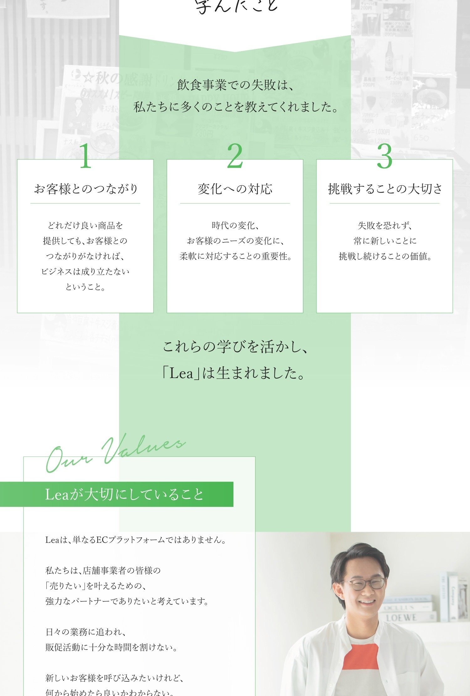 過去の失敗から学んだこと 飲食事業での失敗は、私たちに多くのことを教えてくれました。 1　お客様とのつながり どれだけ良い商品を提供しても、お客様とのつながりがなければ、ビジネスは成り立たないということ。 2　変化への対応 時代の変化、お客様のニーズの変化に、柔軟に対応することの重要性。 3　挑戦することの大切さ 失敗を恐れず、常に新しいことに挑戦し続けることの価値。 これらの学びを活かし、「Lea」は生まれました。
